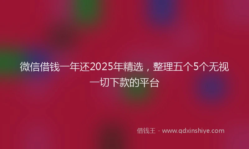 微信借钱一年还2025年精选，整理五个5个无视一切下款的平台