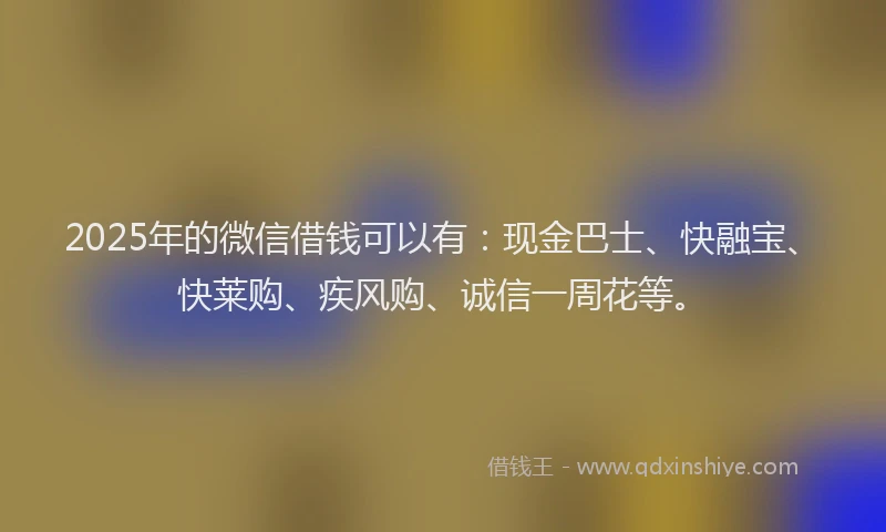 2025年的微信借钱可以有：现金巴士、快融宝、快莱购、疾风购、诚信一周花等。