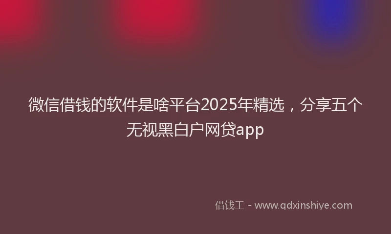 微信借钱的软件是啥平台2025年精选，分享五个无视黑白户网贷app