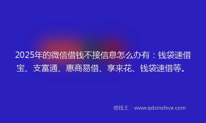 2025年的微信借钱不接信息怎么办有：钱袋速借宝、支富通、惠商易借、享来花、钱袋速借等。