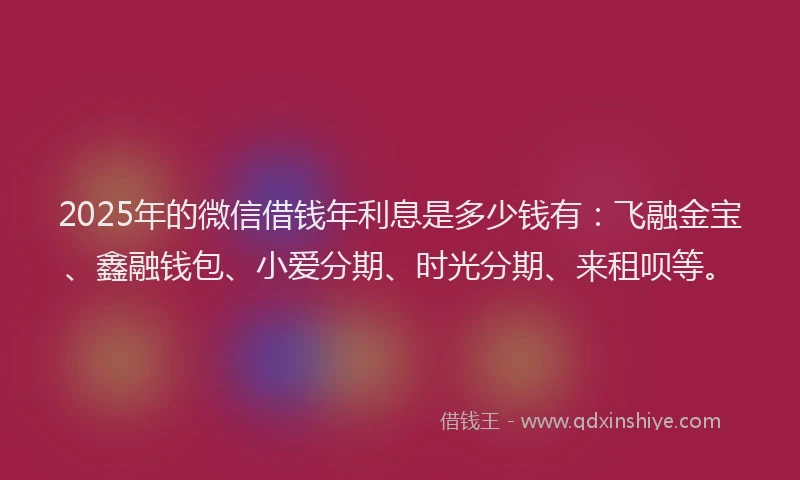 2025年的微信借钱年利息是多少钱有：飞融金宝、鑫融钱包、小爱分期、时光分期、来租呗等。