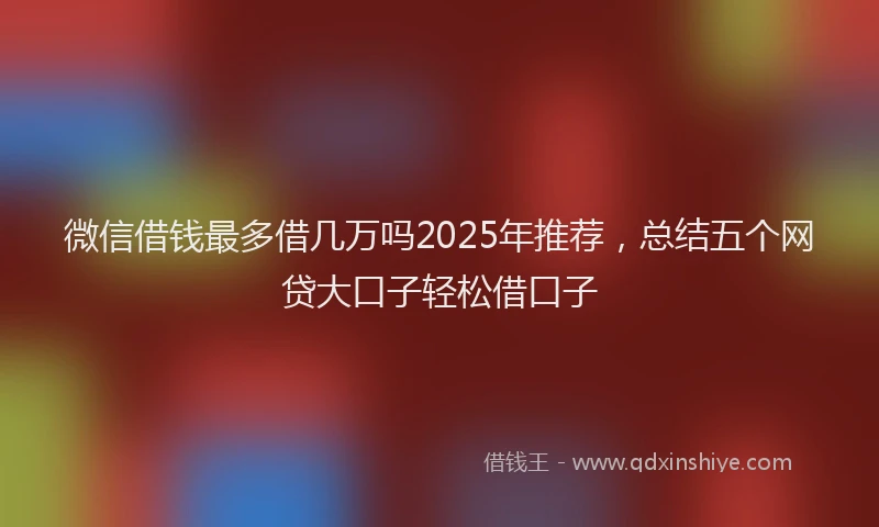 微信借钱最多借几万吗2025年推荐，总结五个网贷大口子轻松借口子