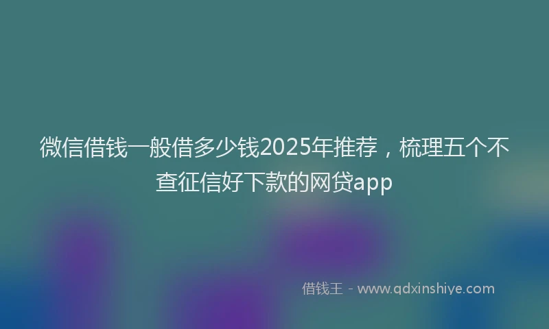 微信借钱一般借多少钱2025年推荐，梳理五个不查征信好下款的网贷app