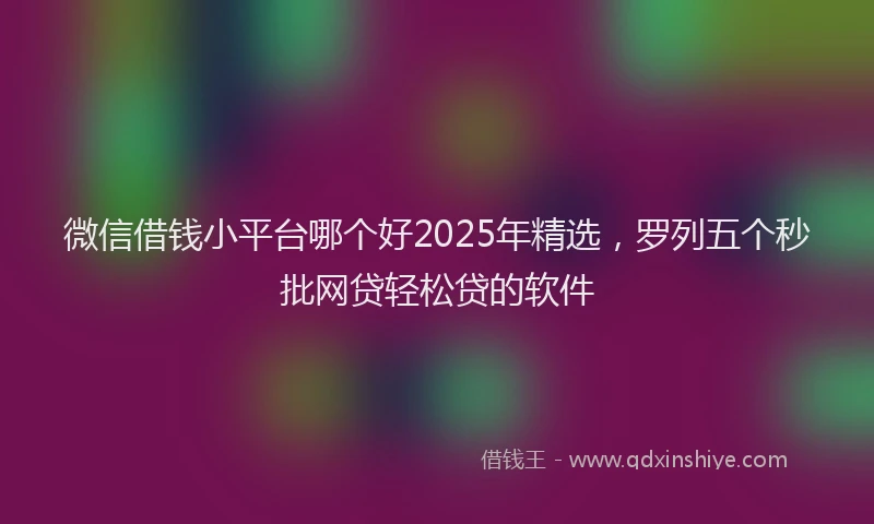 微信借钱小平台哪个好2025年精选，罗列五个秒批网贷轻松贷的软件