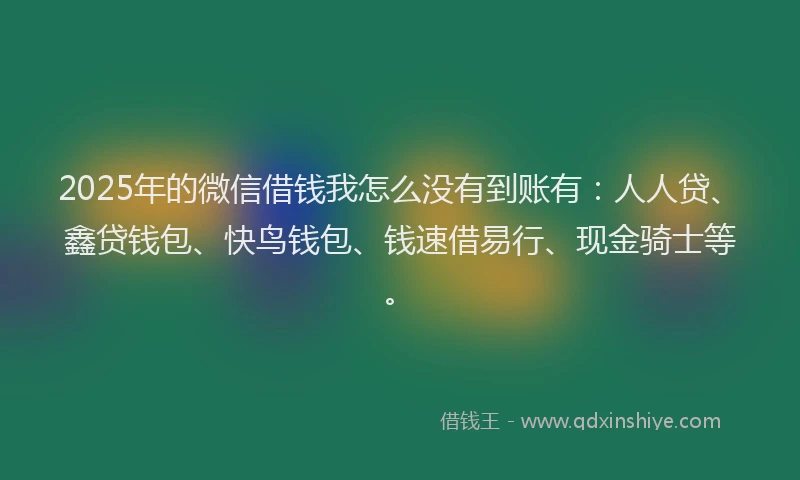 2025年的微信借钱我怎么没有到账有：人人贷、鑫贷钱包、快鸟钱包、钱速借易行、现金骑士等。