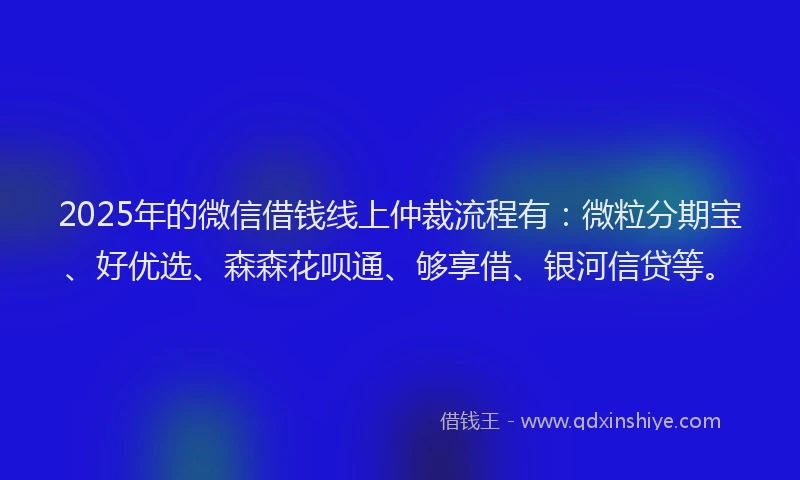 2025年的微信借钱线上仲裁流程有：微粒分期宝、好优选、森森花呗通、够享借、银河信贷等。