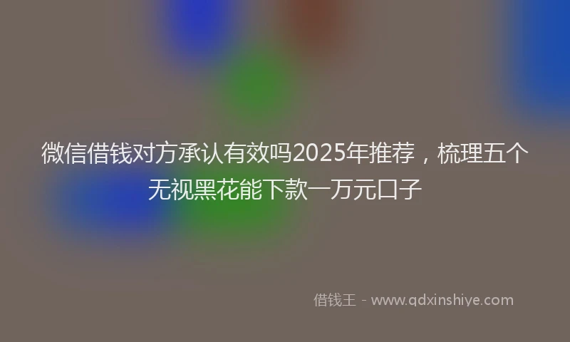 微信借钱对方承认有效吗2025年推荐，梳理五个无视黑花能下款一万元口子