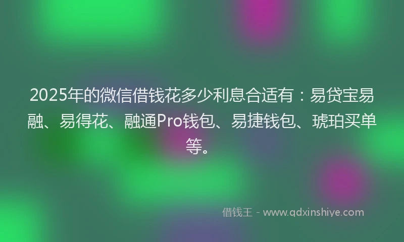2025年的微信借钱花多少利息合适有：易贷宝易融、易得花、融通Pro钱包、易捷钱包、琥珀买单等。