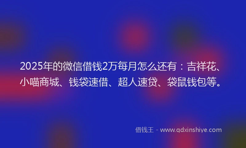 2025年的微信借钱2万每月怎么还有：吉祥花、小喵商城、钱袋速借、超人速贷、袋鼠钱包等。