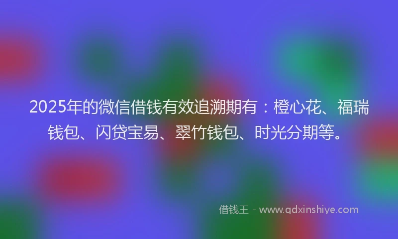 2025年的微信借钱有效追溯期有：橙心花、福瑞钱包、闪贷宝易、翠竹钱包、时光分期等。