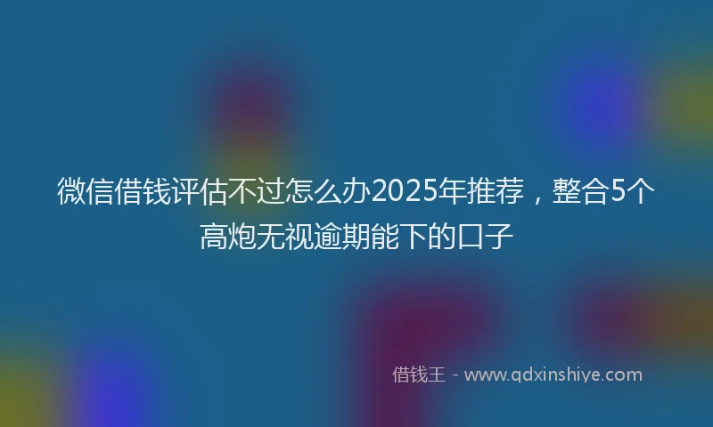微信借钱评估不过怎么办2025年推荐，整合5个高炮无视逾期能下的口子