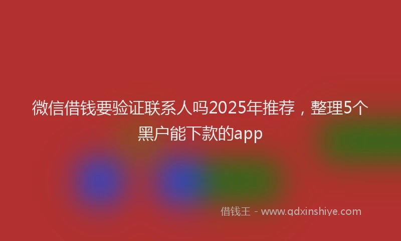 微信借钱要验证联系人吗2025年推荐，整理5个黑户能下款的app