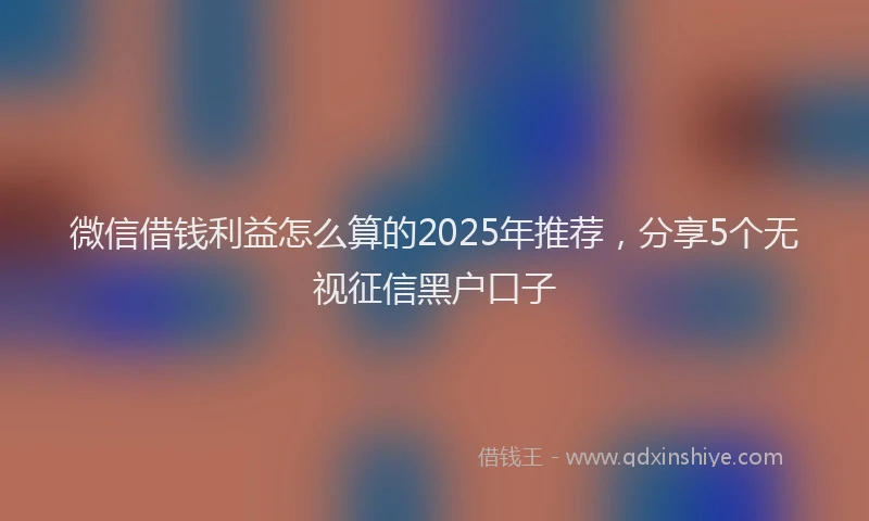 微信借钱利益怎么算的2025年推荐，分享5个无视征信黑户口子