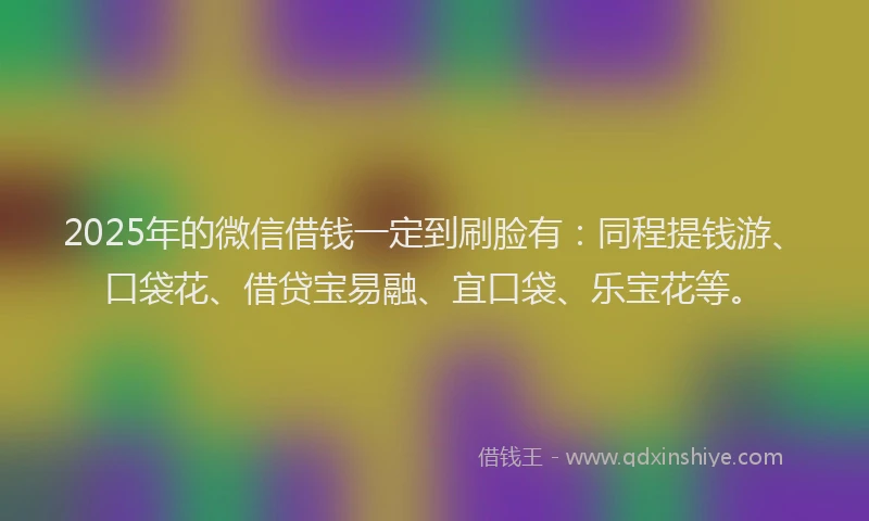 2025年的微信借钱一定到刷脸有：同程提钱游、口袋花、借贷宝易融、宜口袋、乐宝花等。