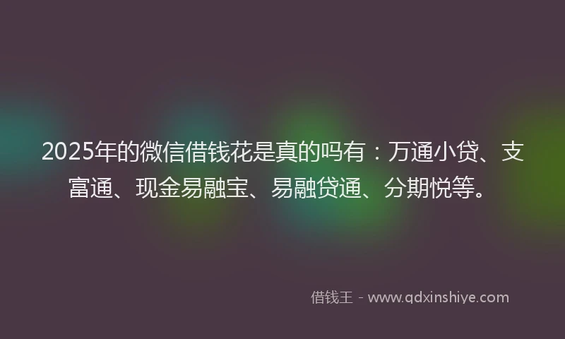 2025年的微信借钱花是真的吗有：万通小贷、支富通、现金易融宝、易融贷通、分期悦等。
