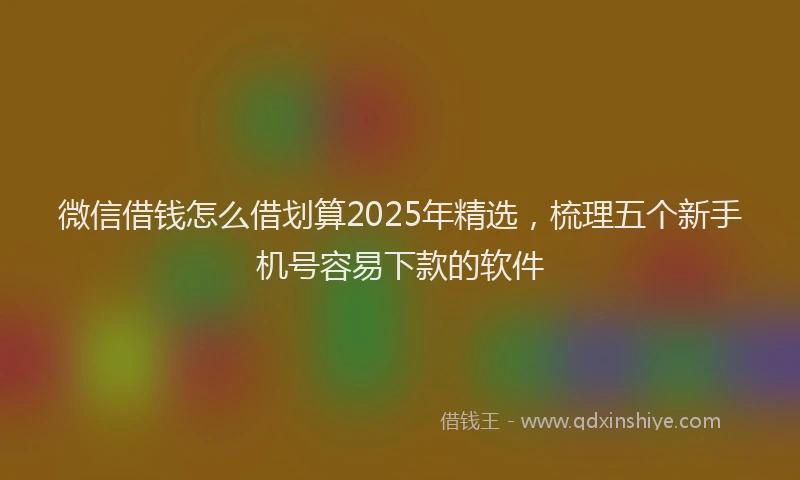 微信借钱怎么借划算2025年精选，梳理五个新手机号容易下款的软件