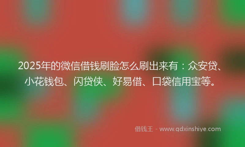 2025年的微信借钱刷脸怎么刷出来有：众安贷、小花钱包、闪贷侠、好易借、口袋信用宝等。