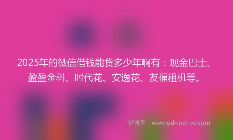 2025年的微信借钱能贷多少年啊有：现金巴士、盈盈金科、时代花、安逸花、友福租机等。