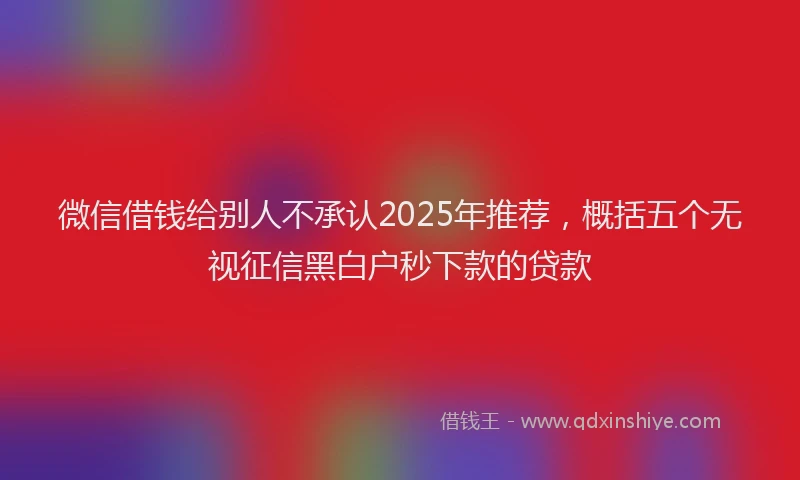 微信借钱给别人不承认2025年推荐，概括五个无视征信黑白户秒下款的贷款