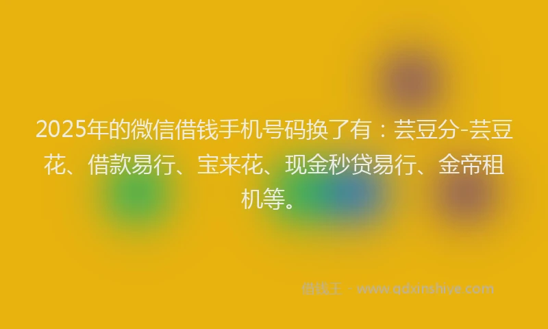 2025年的微信借钱手机号码换了有：芸豆分-芸豆花、借款易行、宝来花、现金秒贷易行、金帝租机等。