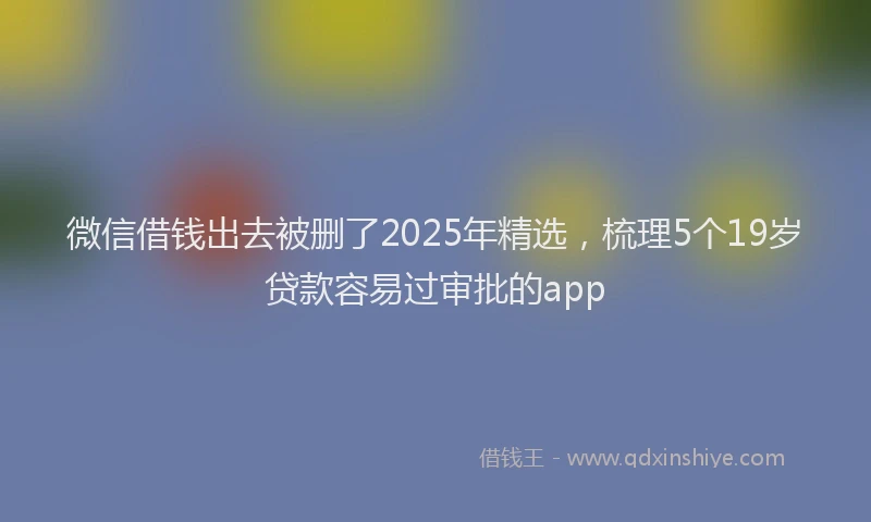 微信借钱出去被删了2025年精选，梳理5个19岁贷款容易过审批的app