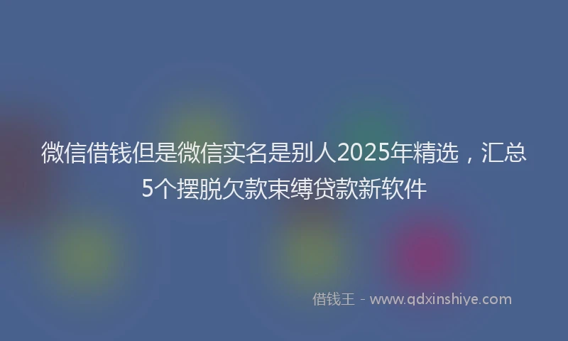 微信借钱但是微信实名是别人2025年精选，汇总5个摆脱欠款束缚贷款新软件
