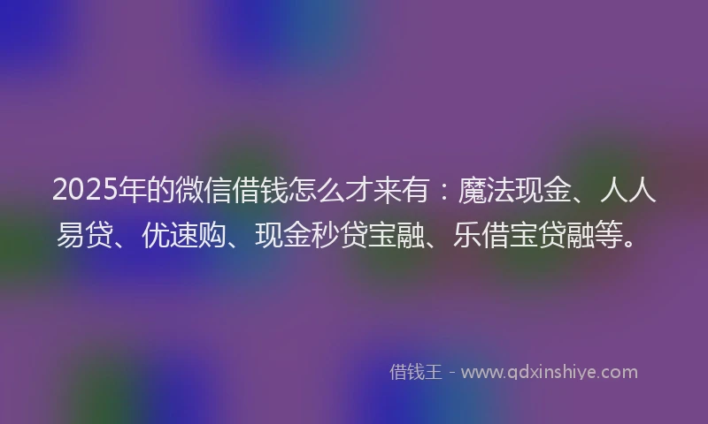 2025年的微信借钱怎么才来有：魔法现金、人人易贷、优速购、现金秒贷宝融、乐借宝贷融等。