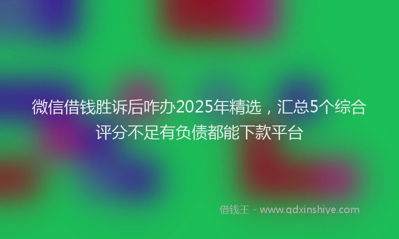 微信借钱胜诉后咋办2025年精选，汇总5个综合评分不足有负债都能下款平台