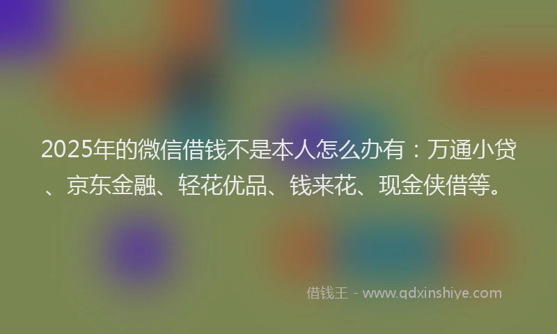 2025年的微信借钱不是本人怎么办有：万通小贷、京东金融、轻花优品、钱来花、现金侠借等。