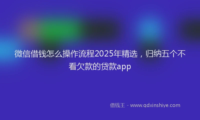 微信借钱怎么操作流程2025年精选，归纳五个不看欠款的贷款app