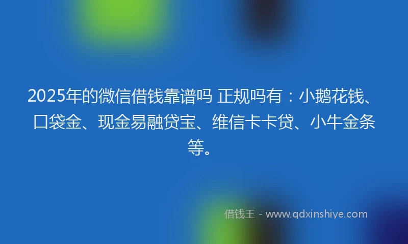 2025年的微信借钱靠谱吗 正规吗有：小鹅花钱、口袋金、现金易融贷宝、维信卡卡贷、小牛金条等。