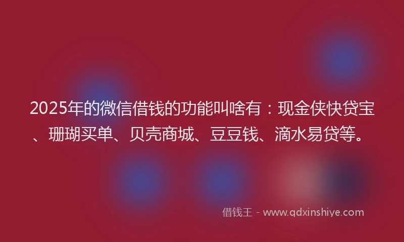 2025年的微信借钱的功能叫啥有：现金侠快贷宝、珊瑚买单、贝壳商城、豆豆钱、滴水易贷等。