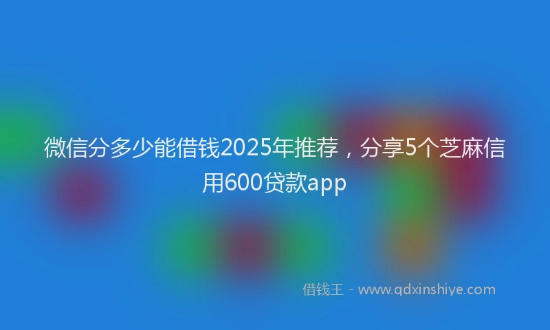 微信分多少能借钱2025年推荐，分享5个芝麻信用600贷款app