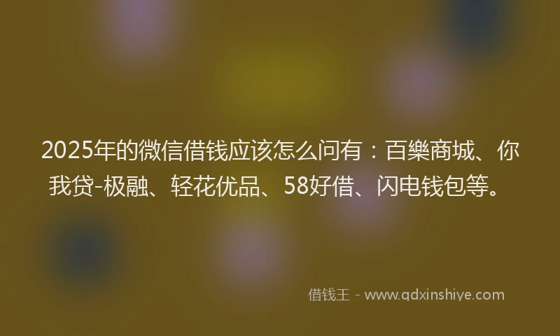 2025年的微信借钱应该怎么问有：百樂商城、你我贷-极融、轻花优品、58好借、闪电钱包等。