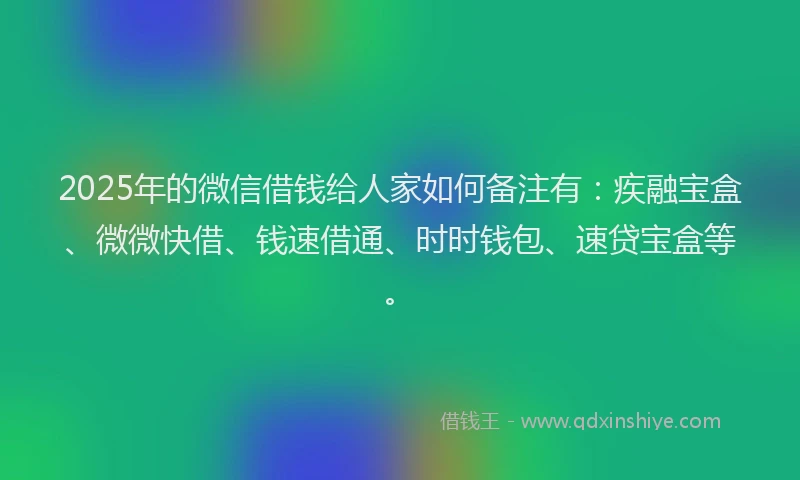 2025年的微信借钱给人家如何备注有：疾融宝盒、微微快借、钱速借通、时时钱包、速贷宝盒等。
