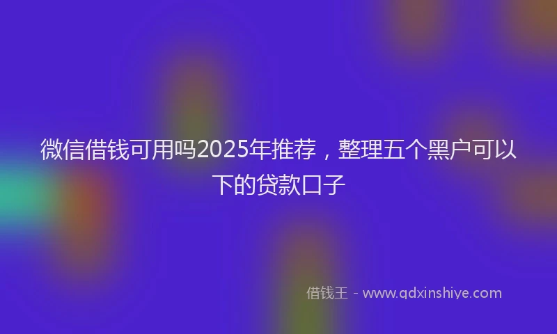 微信借钱可用吗2025年推荐，整理五个黑户可以下的贷款口子