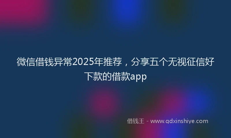微信借钱异常2025年推荐，分享五个无视征信好下款的借款app