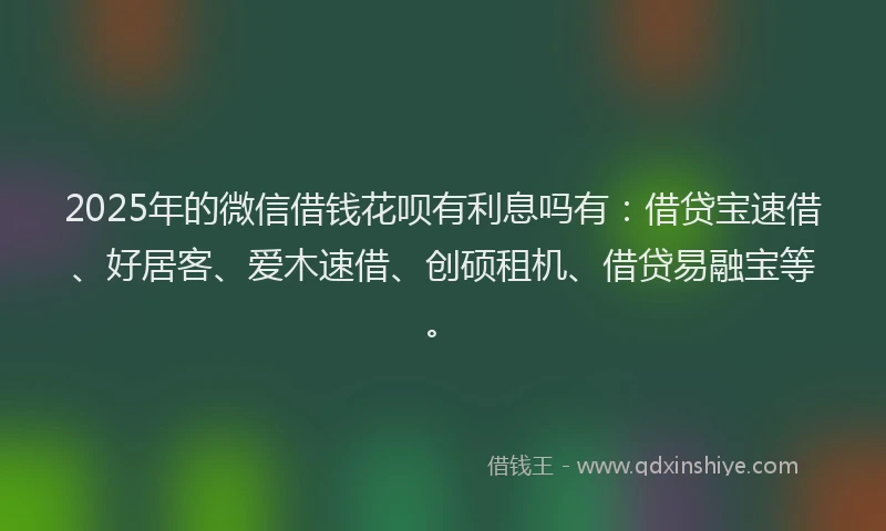 2025年的微信借钱花呗有利息吗有：借贷宝速借、好居客、爱木速借、创硕租机、借贷易融宝等。
