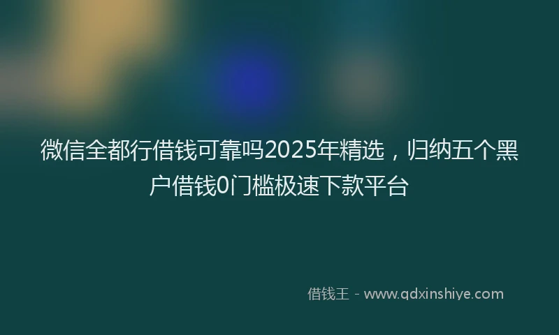 微信全都行借钱可靠吗2025年精选，归纳五个黑户借钱0门槛极速下款平台