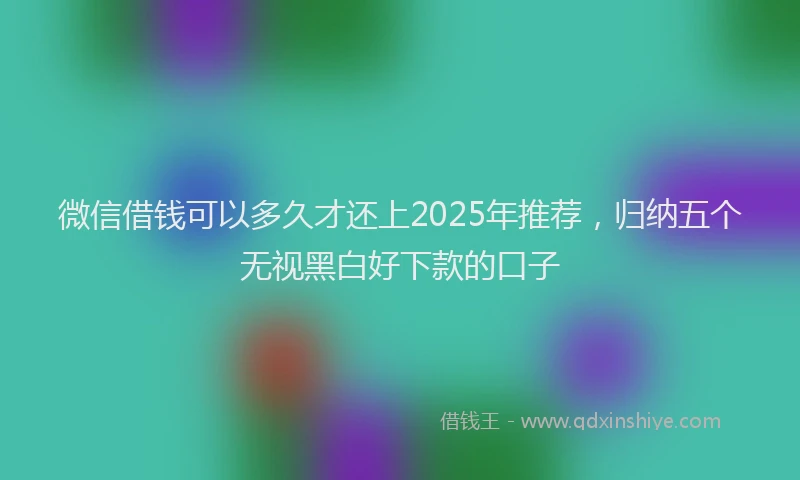 微信借钱可以多久才还上2025年推荐，归纳五个无视黑白好下款的口子