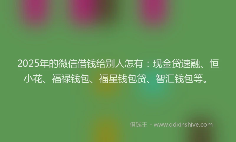 2025年的微信借钱给别人怎有：现金贷速融、恒小花、福禄钱包、福星钱包贷、智汇钱包等。