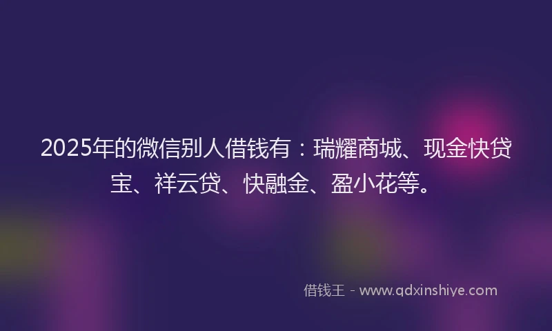 2025年的微信别人借钱有：瑞耀商城、现金快贷宝、祥云贷、快融金、盈小花等。