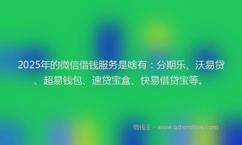 2025年的微信借钱服务是啥有：分期乐、沃易贷、超易钱包、速贷宝盒、快易借贷宝等。