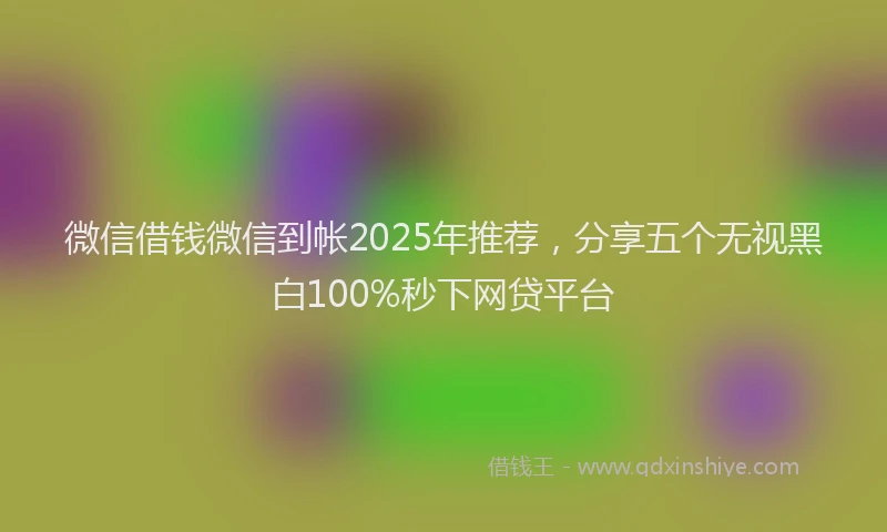 微信借钱微信到帐2025年推荐，分享五个无视黑白100%秒下网贷平台