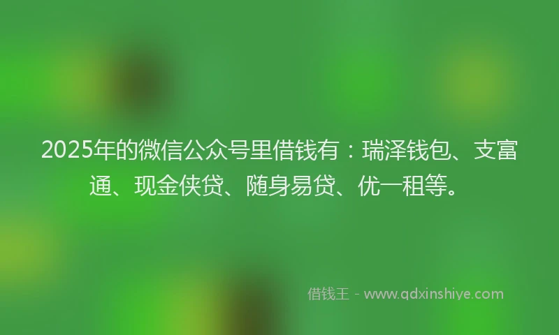 2025年的微信公众号里借钱有：瑞泽钱包、支富通、现金侠贷、随身易贷、优一租等。