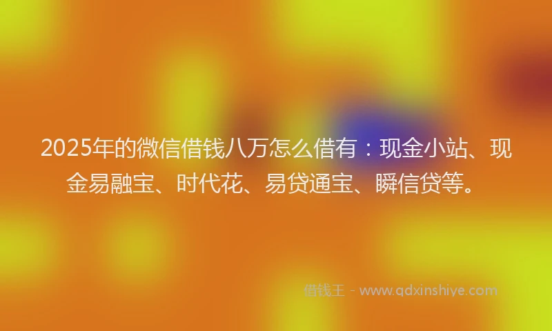2025年的微信借钱八万怎么借有：现金小站、现金易融宝、时代花、易贷通宝、瞬信贷等。