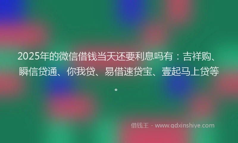 2025年的微信借钱当天还要利息吗有：吉祥购、瞬信贷通、你我贷、易借速贷宝、壹起马上贷等。