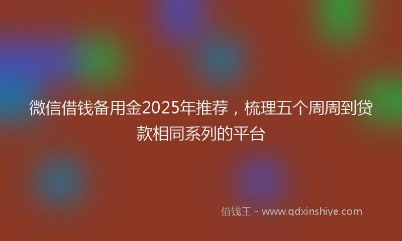 微信借钱备用金2025年推荐，梳理五个周周到贷款相同系列的平台
