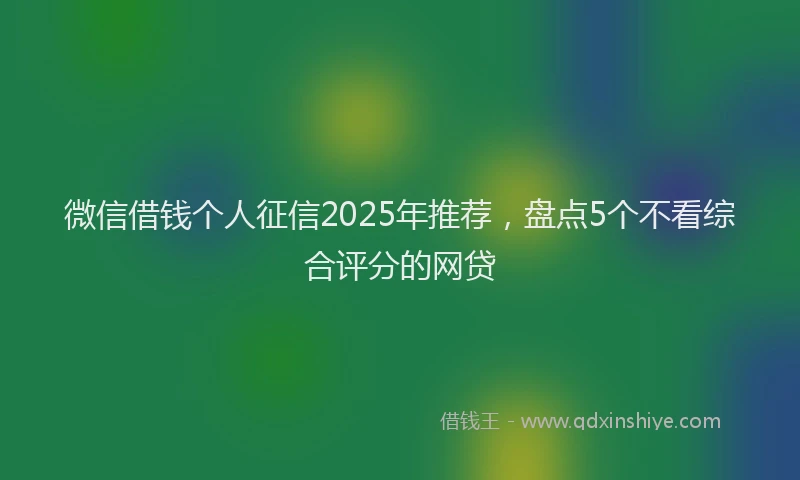 微信借钱个人征信2025年推荐，盘点5个不看综合评分的网贷