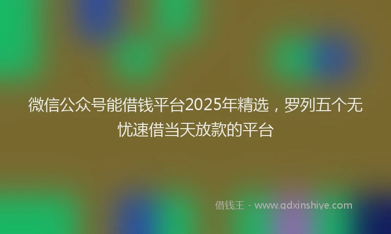 微信公众号能借钱平台2025年精选，罗列五个无忧速借当天放款的平台